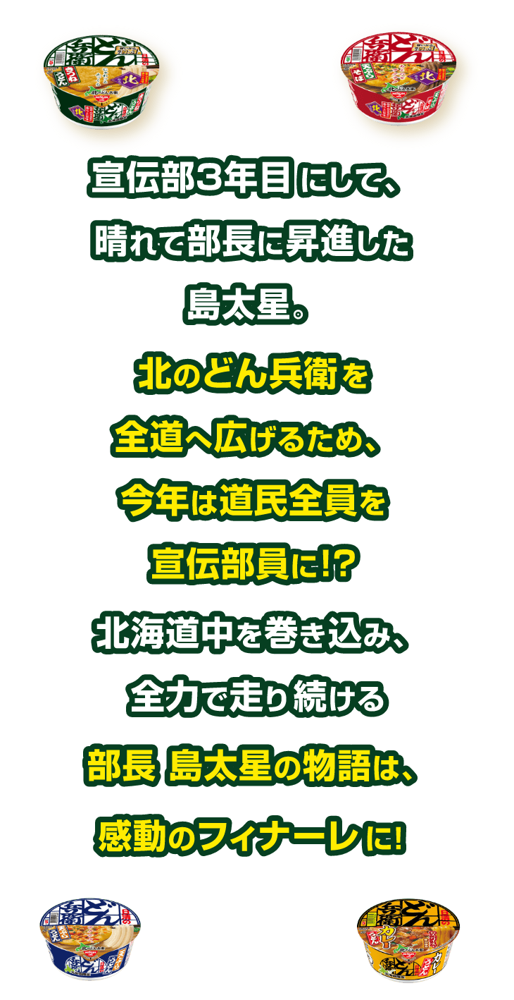 宣伝部３年目にして、晴れて部長に昇進した島太星。北のどん兵衛を全道へ広げるため、今年は道民全員を宣伝部員に!?北海道中を巻き込み、全力で走り続ける部長 島太星の物語は、感動のフィナーレに!