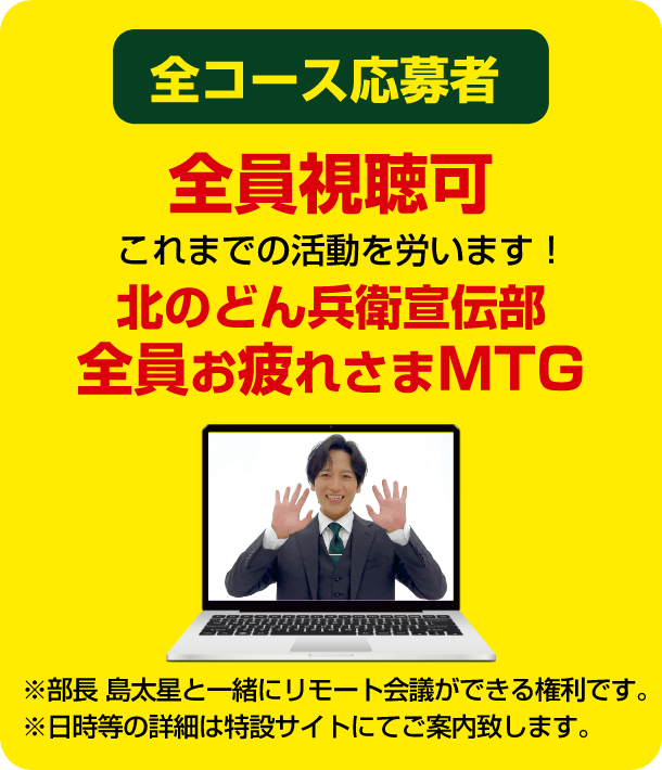 全コース応募者 全員視聴可 これまでの活動を労います！ 北のどん兵衛宣伝部全員お疲れさまMTG ※部長 島太星と一緒にリモート会議ができる権利です。※日時等の詳細は特設サイトにてご案内致します。