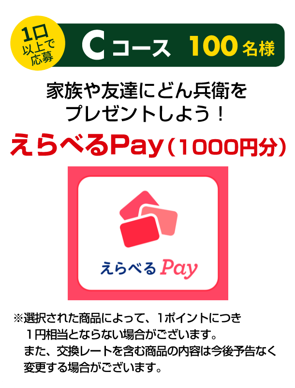 1口以上で応募 Cコース 100名様 家族や友達にどん兵衛をプレゼントしよう！ えらべるPay（1000円分） ※選択された商品によって、1ポイントにつき1円相当とならない場合がございます。また、交換レートを含む商品の内容は今後予告なく変更する場合がございます。