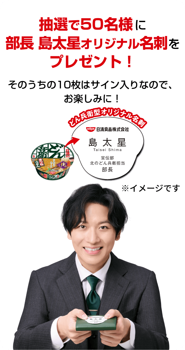抽選で50名様に部長 島太星オリジナル名刺をプレゼント！そのうちの10枚はサイン入りなので、お楽しみに！ ※「どん兵衛型オリジナル名刺」はイメージです。